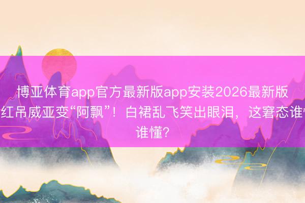 博亚体育app官方最新版app安装2026最新版 网红吊威亚变“阿飘”！白裙乱飞笑出眼泪，这窘态谁懂？