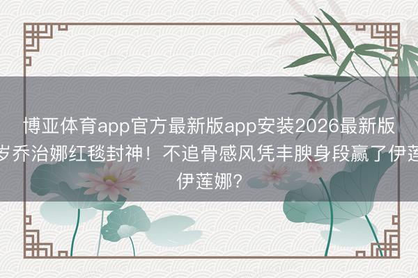 博亚体育app官方最新版app安装2026最新版 31岁乔治娜红毯封神！不追骨感风凭丰腴身段赢了伊莲娜?