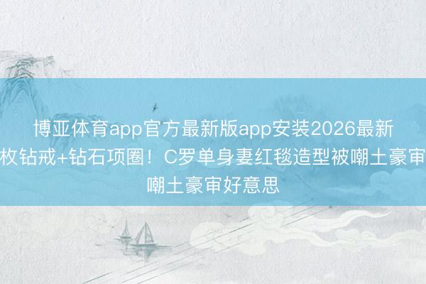 博亚体育app官方最新版app安装2026最新版 戴4枚钻戒+钻石项圈！C罗单身妻红毯造型被嘲土豪审好意思