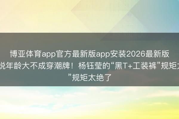 博亚体育app官方最新版app安装2026最新版 别再说年龄大不成穿潮牌！杨钰莹的“黑T+工装裤”规矩太绝了