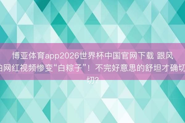 博亚体育app2026世界杯中国官网下载 跟风拍网红视频惨变“白粽子”！不完好意思的舒坦才确切？