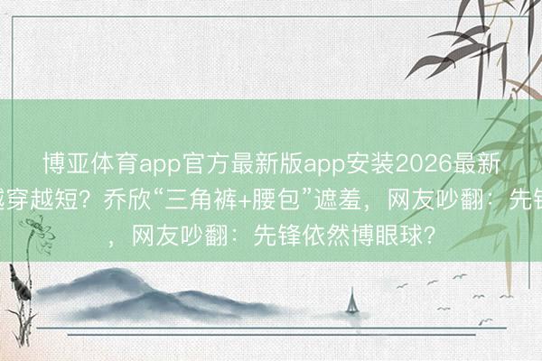 博亚体育app官方最新版app安装2026最新版 女星短裤越穿越短？乔欣“三角裤+腰包”遮羞，网友吵翻：先锋依然博眼球？