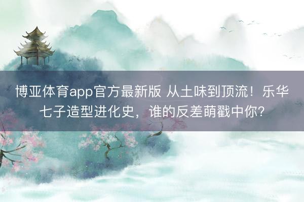 博亚体育app官方最新版 从土味到顶流！乐华七子造型进化史，谁的反差萌戳中你？