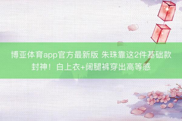 博亚体育app官方最新版 朱珠靠这2件基础款封神！白上衣+阔腿裤穿出高等感