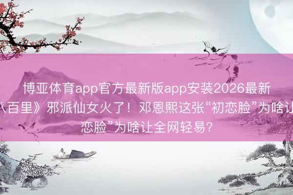 博亚体育app官方最新版app安装2026最新版 《方圆八百里》邪派仙女火了！邓恩熙这张“初恋脸”为啥让全网轻易？