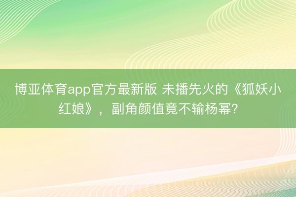 博亚体育app官方最新版 未播先火的《狐妖小红娘》，副角颜值竟不输杨幂？