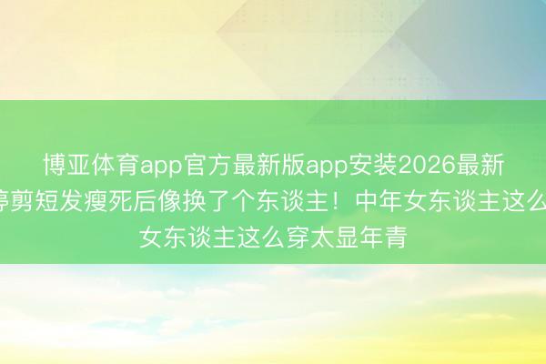 博亚体育app官方最新版app安装2026最新版 50岁梅婷剪短发瘦死后像换了个东谈主！中年女东谈主这么穿太显年青