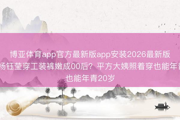 博亚体育app官方最新版app安装2026最新版 54岁杨钰莹穿工装裤嫩成00后？平方大姨照着穿也能年青20岁
