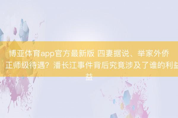 博亚体育app官方最新版 四妻据说、举家外侨、正师级待遇？潘长江事件背后究竟涉及了谁的利益