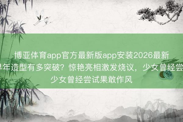 博亚体育app官方最新版app安装2026最新版 刘亦菲早年造型有多突破？惊艳亮相激发烧议，少女曾经尝试果敢作风