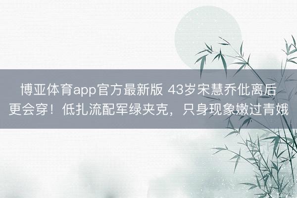 博亚体育app官方最新版 43岁宋慧乔仳离后更会穿！低扎流配军绿夹克，只身现象嫩过青娥