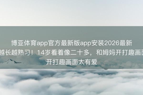 博亚体育app官方最新版app安装2026最新版 奥莉越长越熟习！14岁看着像二十多，和姆妈开打趣画面太有爱