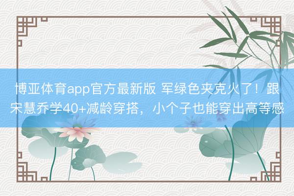 博亚体育app官方最新版 军绿色夹克火了！跟宋慧乔学40+减龄穿搭，小个子也能穿出高等感