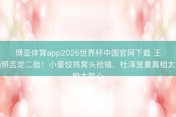 博亚体育app2026世界杯中国官网下载 王灿晒照否定二胎！小蛋饺鸡窝头抢镜，杜淳宠妻真相太戳心