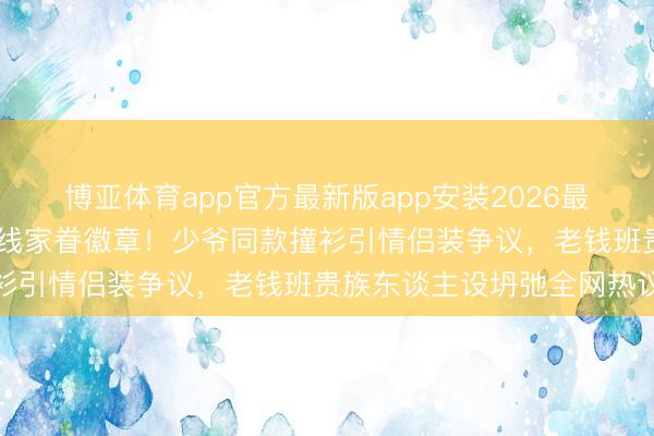 博亚体育app官方最新版app安装2026最新版 侯绿萝投降躲避银线家眷徽章！少爷同款撞衫引情侣装争议，老钱班贵族东谈主设坍弛全网热议