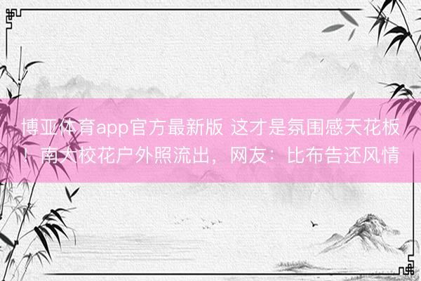 博亚体育app官方最新版 这才是氛围感天花板！南大校花户外照流出，网友：比布告还风情