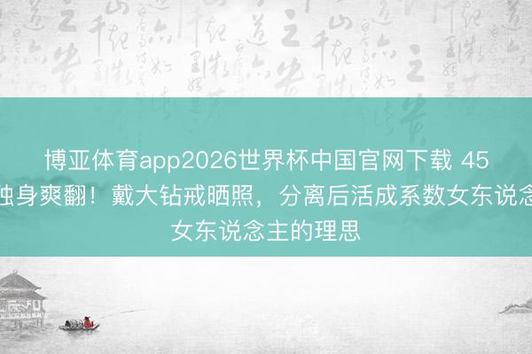 博亚体育app2026世界杯中国官网下载 45岁宋慧乔独身爽翻！戴大钻戒晒照，分离后活成系数女东说念主的理思