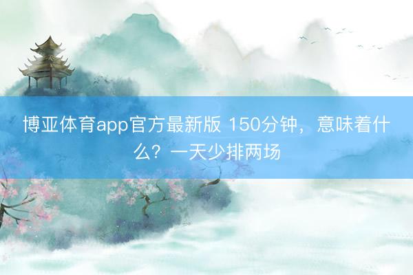 博亚体育app官方最新版 150分钟，意味着什么？一天少排两场