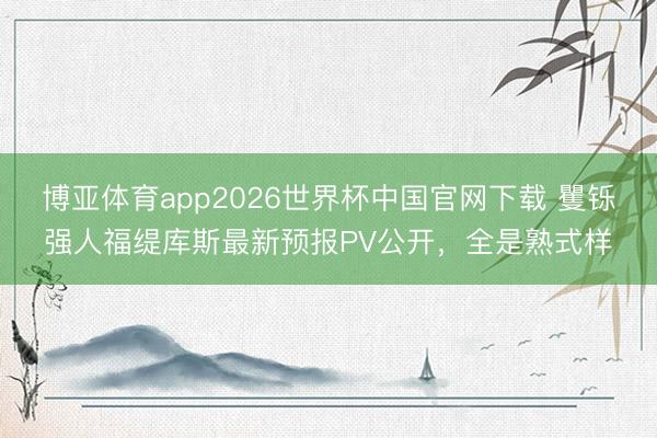 博亚体育app2026世界杯中国官网下载 矍铄强人福缇库斯最新预报PV公开，全是熟式样