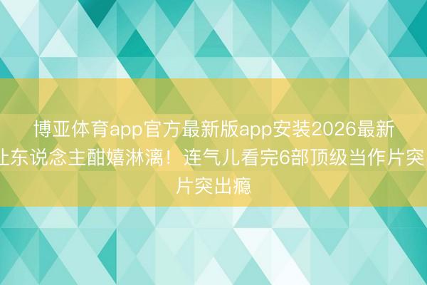博亚体育app官方最新版app安装2026最新版 让东说念主酣嬉淋漓！连气儿看完6部顶级当作片突出瘾