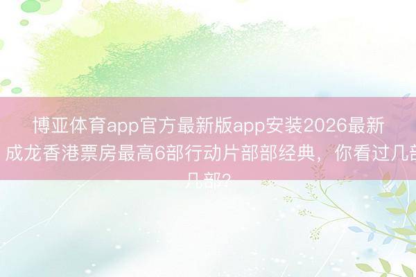 博亚体育app官方最新版app安装2026最新版 成龙香港票房最高6部行动片部部经典，你看过几部？