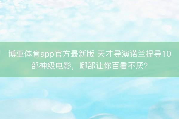 博亚体育app官方最新版 天才导演诺兰捏导10部神级电影,哪部让你百看不厌?