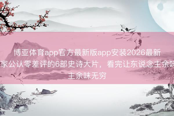 博亚体育app官方最新版app安装2026最新版 大家公认零差评的6部史诗大片，看完让东说念主余味无穷
