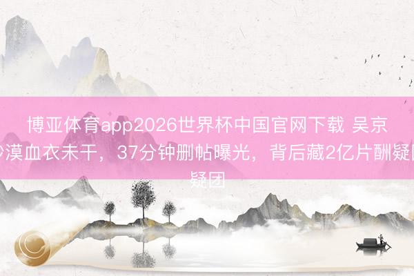 博亚体育app2026世界杯中国官网下载 吴京沙漠血衣未干，37分钟删帖曝光，背后藏2亿片酬疑团