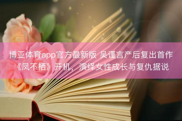 博亚体育app官方最新版 吴谨言产后复出首作《凤不栖》开机，演绎女性成长与复仇据说