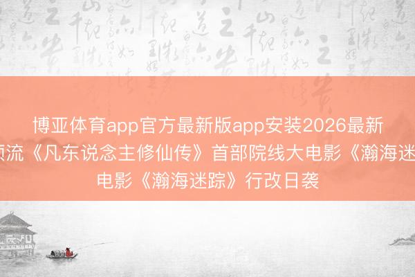 博亚体育app官方最新版app安装2026最新版 国漫仙侠顶流《凡东说念主修仙传》首部院线大电影《瀚海迷踪》行改日袭
