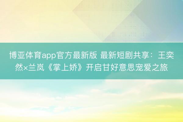 博亚体育app官方最新版 最新短剧共享：王奕然×兰岚《掌上娇》开启甘好意思宠爱之旅