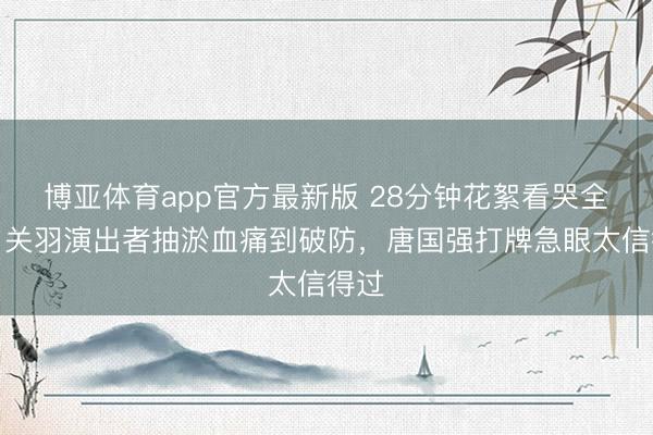 博亚体育app官方最新版 28分钟花絮看哭全网！关羽演出者抽淤血痛到破防，唐国强打牌急眼太信得过