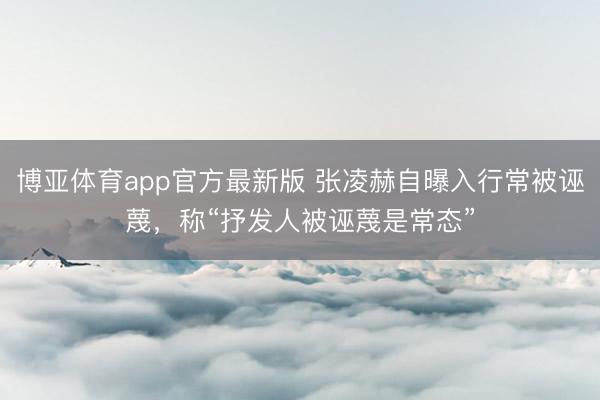 博亚体育app官方最新版 张凌赫自曝入行常被诬蔑，称“抒发人
