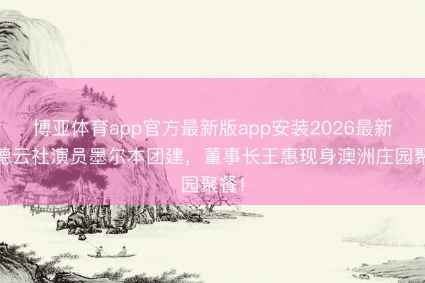 博亚体育app官方最新版app安装2026最新版 德云社演员墨尔本团建，董事长王惠现身澳洲庄园聚餐！