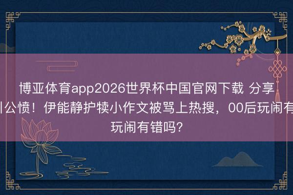 博亚体育app2026世界杯中国官网下载 分享吸管引公愤！伊能静护犊小作文被骂上热搜，00后玩闹有错吗？