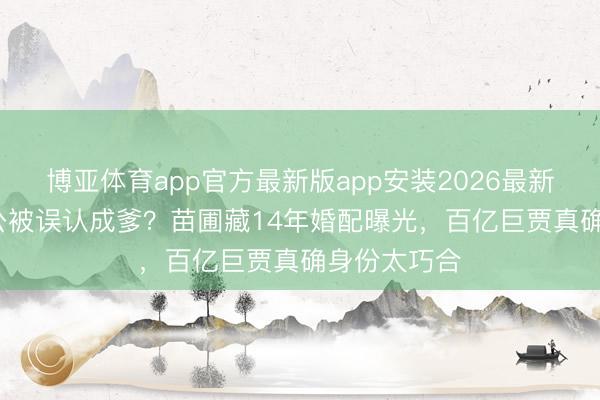 博亚体育app官方最新版app安装2026最新版 67岁老公被误认成爹？苗圃藏14年婚配曝光，百亿巨贾真确身份太巧合