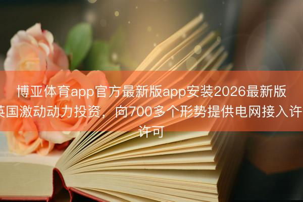 博亚体育app官方最新版app安装2026最新版 英国激动动力投资,向700多个形势提供电网接入许可