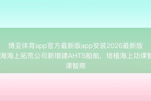 博亚体育app官方最新版app安装2026最新版 里海海上拓荒公司新增建AHTS船舶，培植海上功课智商