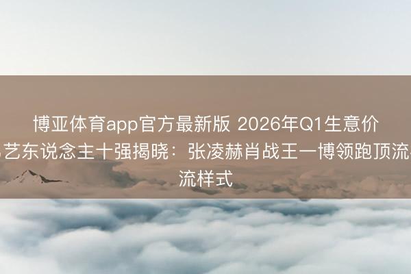 博亚体育app官方最新版 2026年Q1生意价值男艺东说念主十强揭晓：张凌赫肖战王一博领跑顶流样式