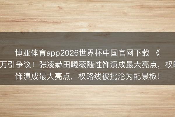 博亚体育app2026世界杯中国官网下载 《逐玉》双平台热度破万引争议！张凌赫田曦薇随性饰演成最大亮点，权略线被批沦为配景板！