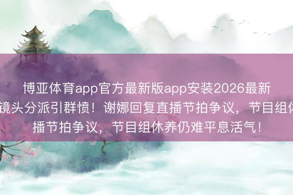 博亚体育app官方最新版app安装2026最新版 《乘风2026》镜头分派引群愤！谢娜回复直播节拍争议，节目组休养仍难平息活气！