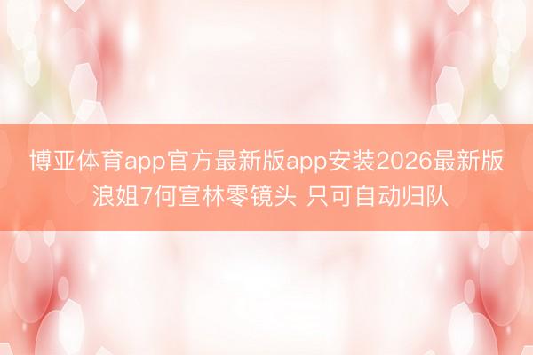 博亚体育app官方最新版app安装2026最新版 浪姐7何宣林零镜头 只可自动归队