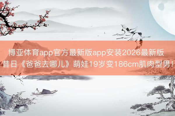 博亚体育app官方最新版app安装2026最新版 昔日《爸爸去哪儿》萌娃19岁变186cm肌肉型男！