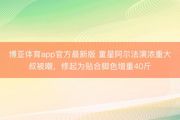 博亚体育app官方最新版 童星阿尔法演浓重大叔被嘲，修起为贴合脚色增重40斤