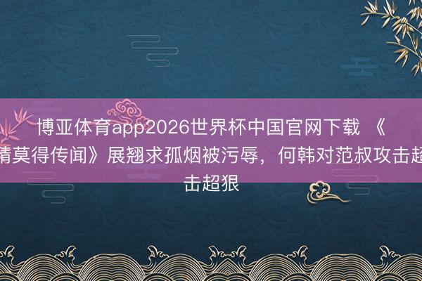 博亚体育app2026世界杯中国官网下载 《爱情莫得传闻》展翘求孤烟被污辱，何韩对范叔攻击超狠
