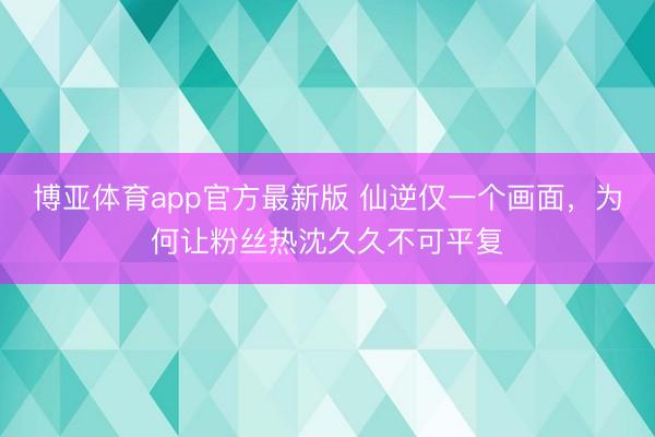 博亚体育app官方最新版 仙逆仅一个画面,为何让粉丝热沈久久不可平复