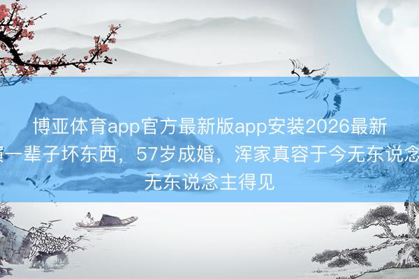 博亚体育app官方最新版app安装2026最新版 他演一辈子坏东西，57岁成婚，浑家真容于今无东说念主得见