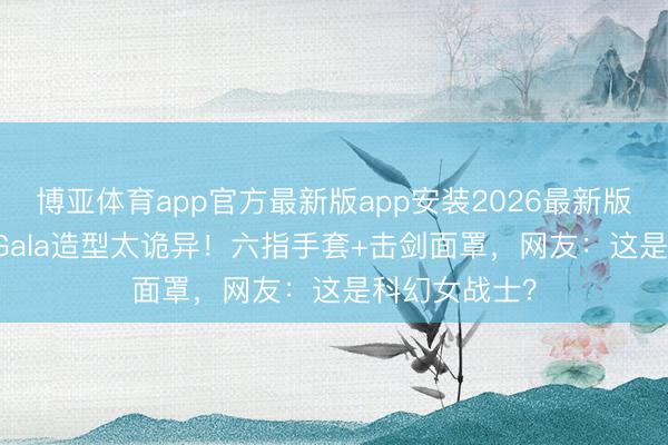 博亚体育app官方最新版app安装2026最新版 生果姐MetGala造型太诡异！六指手套+击剑面罩，网友：这是科幻女战士？