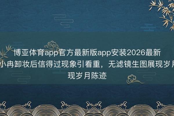 博亚体育app官方最新版app安装2026最新版 李小冉卸妆后信得过现象引看重，无滤镜生图展现岁月陈迹