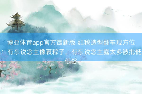 博亚体育app官方最新版 红毯造型翻车现方位集：有东说念主像裹粽子，有东说念主露太多被批低俗